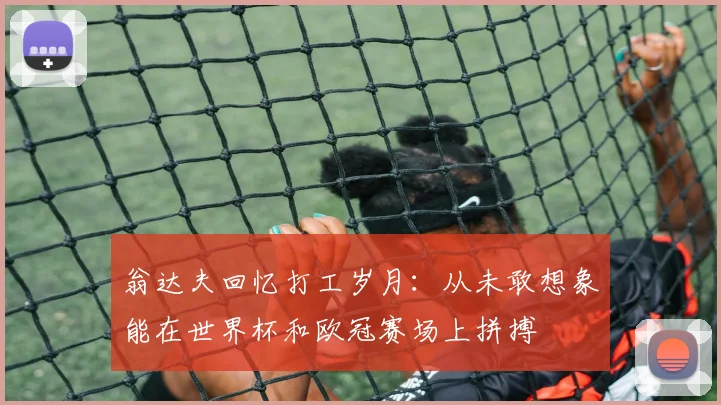 翁达夫回忆打工岁月：从未敢想象能在世界杯和欧冠赛场上拼搏