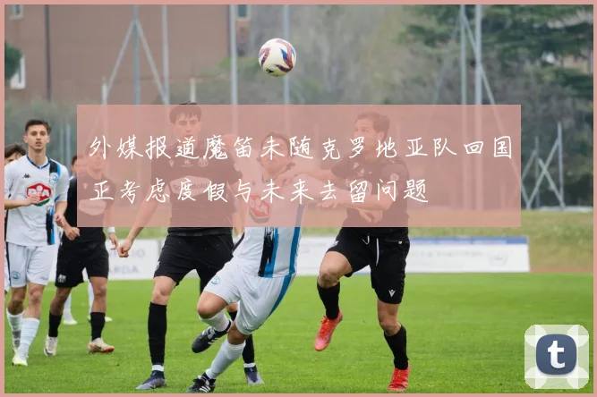 外媒报道魔笛未随克罗地亚队回国正考虑度假与未来去留问题