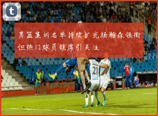 男篮集训名单持续扩充杨瀚森领衔但热门球员缺席引关注