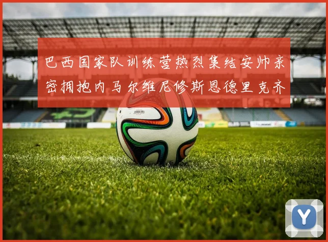 巴西国家队训练营热烈集结安帅亲密拥抱内马尔维尼修斯恩德里克齐亮相