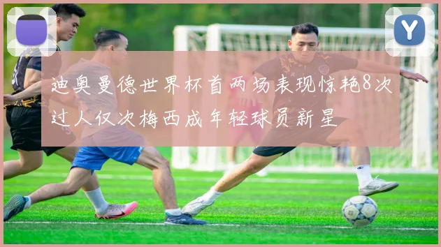 迪奥曼德世界杯首两场表现惊艳8次过人仅次梅西成年轻球员新星