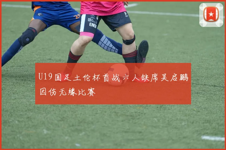 U19国足土伦杯首战六人缺席吴启鹏因伤无缘比赛