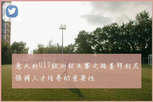 意大利U17欧洲杯决赛之路基耶利尼强调人才培养的重要性