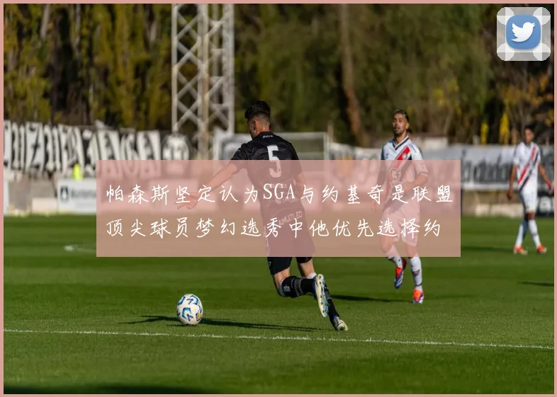 帕森斯坚定认为SGA与约基奇是联盟顶尖球员梦幻选秀中他优先选择约基奇
