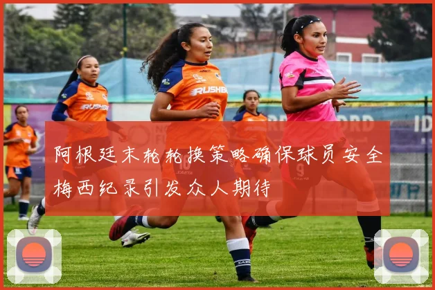阿根廷末轮轮换策略确保球员安全梅西纪录引发众人期待