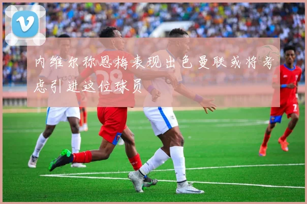 内维尔称恩梅表现出色曼联或将考虑引进这位球员