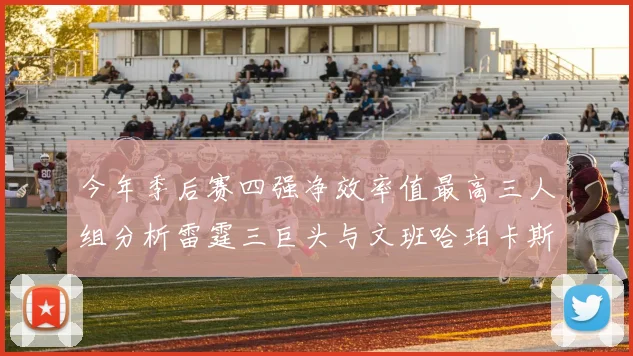 今年季后赛四强净效率值最高三人组分析雷霆三巨头与文班哈珀卡斯尔的表现对比