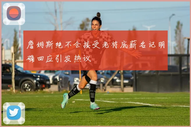 詹姆斯绝不会接受老将底薪名记明确回应引发热议