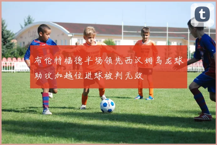 布伦特福德半场领先西汉姆乌龙球助攻加越位进球被判无效