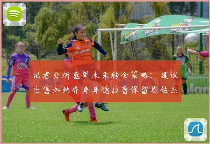 记者分析蓝军未来转会策略：建议出售加纳乔库库德拉普保留恩佐杰克逊