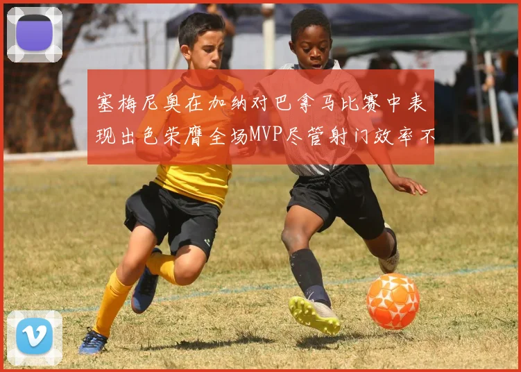 塞梅尼奥在加纳对巴拿马比赛中表现出色荣膺全场MVP尽管射门效率不佳