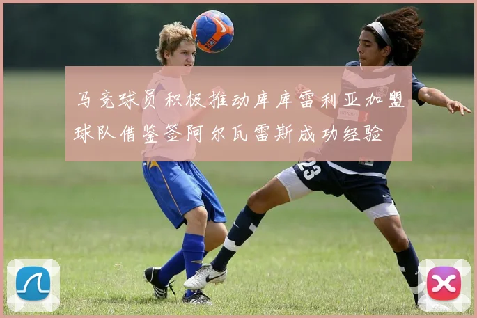 马竞球员积极推动库库雷利亚加盟球队借鉴签阿尔瓦雷斯成功经验