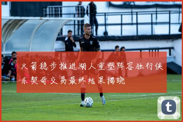 火箭稳步推进湖人重塑阵容独行侠东契奇交易最终结果揭晓