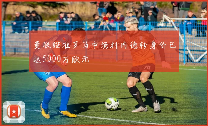 曼联瞄准罗马中场科内德转身价已达5000万欧元