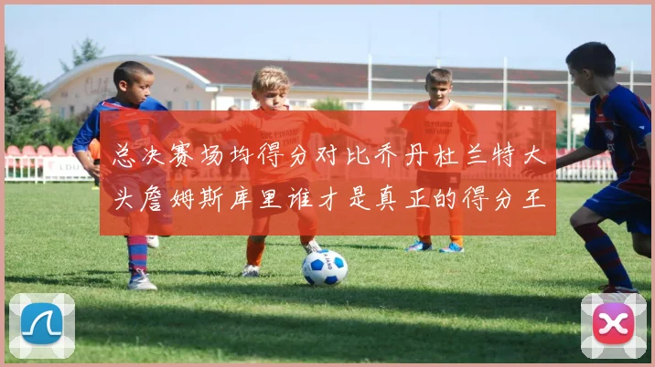 总决赛场均得分对比乔丹杜兰特大头詹姆斯库里谁才是真正的得分王