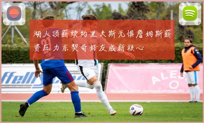 湖人顶薪续约里夫斯无惧詹姆斯薪资压力东契奇好友成新核心