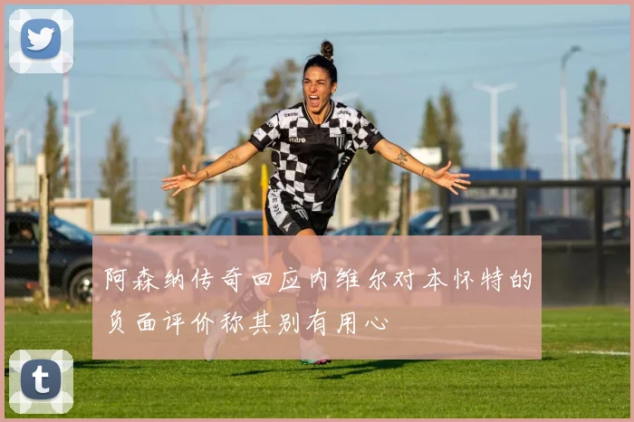 阿森纳传奇回应内维尔对本怀特的负面评价称其别有用心