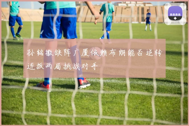 孙铭徽缺阵广厦依赖布朗能否逆转连扳两局挑战对手