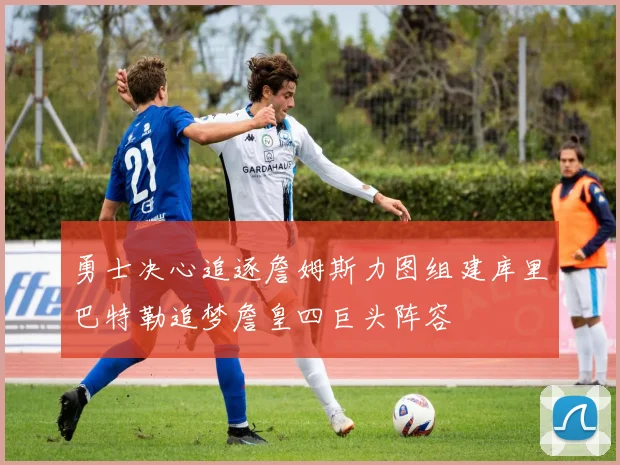 勇士决心追逐詹姆斯力图组建库里巴特勒追梦詹皇四巨头阵容