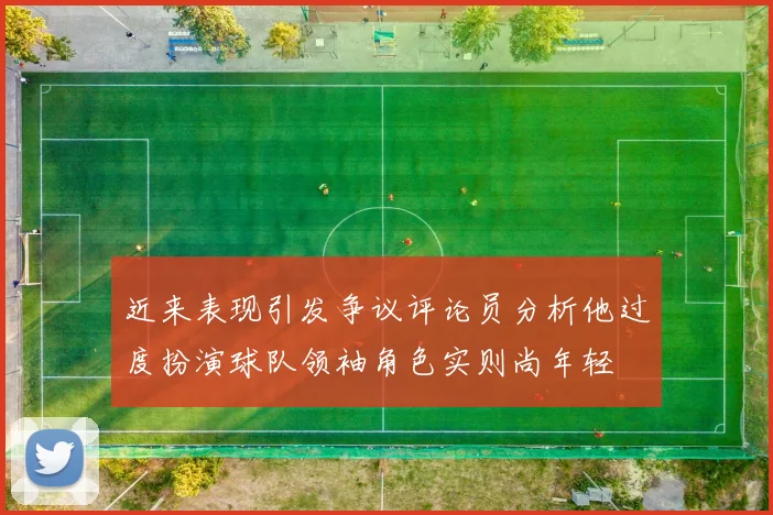 近来表现引发争议评论员分析他过度扮演球队领袖角色实则尚年轻