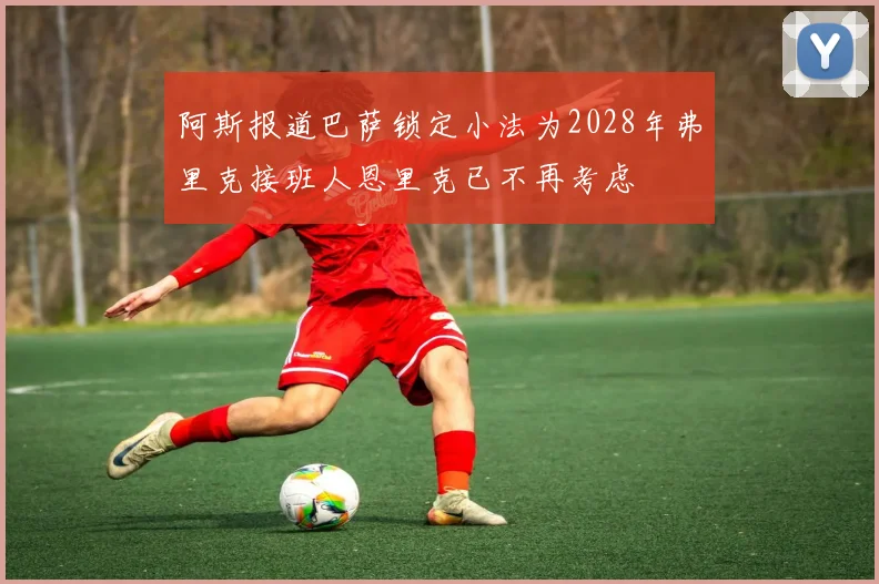 阿斯报道巴萨锁定小法为2028年弗里克接班人恩里克已不再考虑