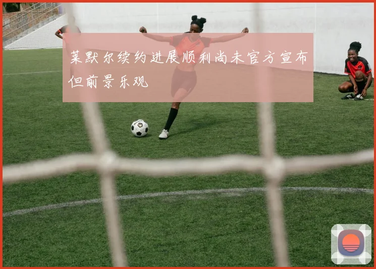 莱默尔续约进展顺利尚未官方宣布但前景乐观