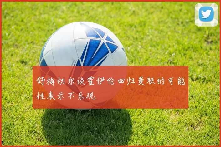 舒梅切尔谈霍伊伦回归曼联的可能性表示不乐观