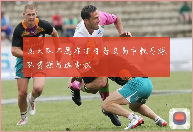 热火队不愿在字母哥交易中耗尽球队资源与选秀权