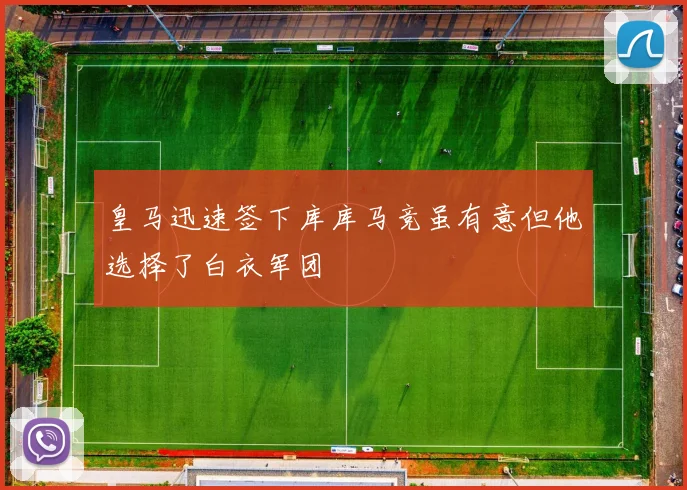 皇马迅速签下库库马竞虽有意但他选择了白衣军团