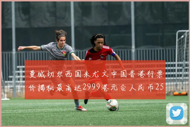 曼城切尔西国米尤文中国香港行票价揭秘最高达2999港元合人民币2598元