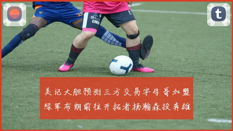 美记大胆预测三方交易字母哥加盟绿军布朗前往开拓者杨瀚森投奔雄鹿